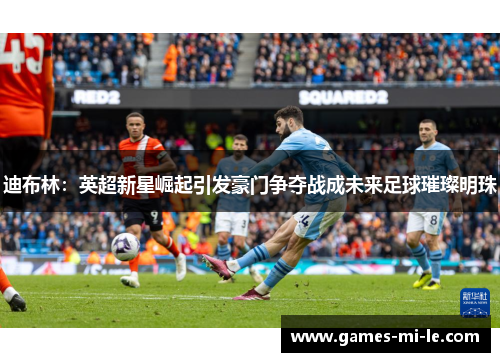 迪布林:英超新星崛起引发豪门争夺战成未来足球璀璨明珠 迪布林:英超新星崛起引发豪门争夺战成未来足球璀璨明珠